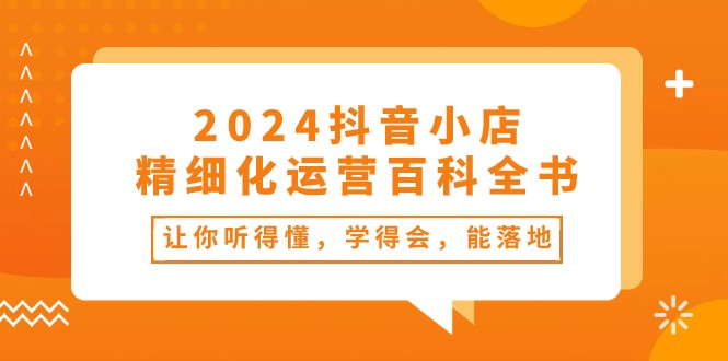 2024抖音小店-精细化运营百科全书：让你听得懂，学得会，能落地（34节课）